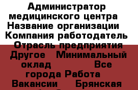 Администратор медицинского центра › Название организации ­ Компания-работодатель › Отрасль предприятия ­ Другое › Минимальный оклад ­ 28 000 - Все города Работа » Вакансии   . Брянская обл.,Сельцо г.